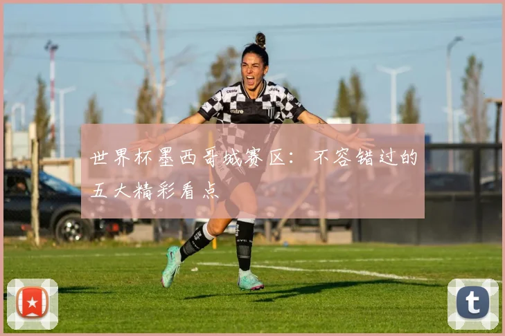 世界杯墨西哥城赛区：不容错过的五大精彩看点