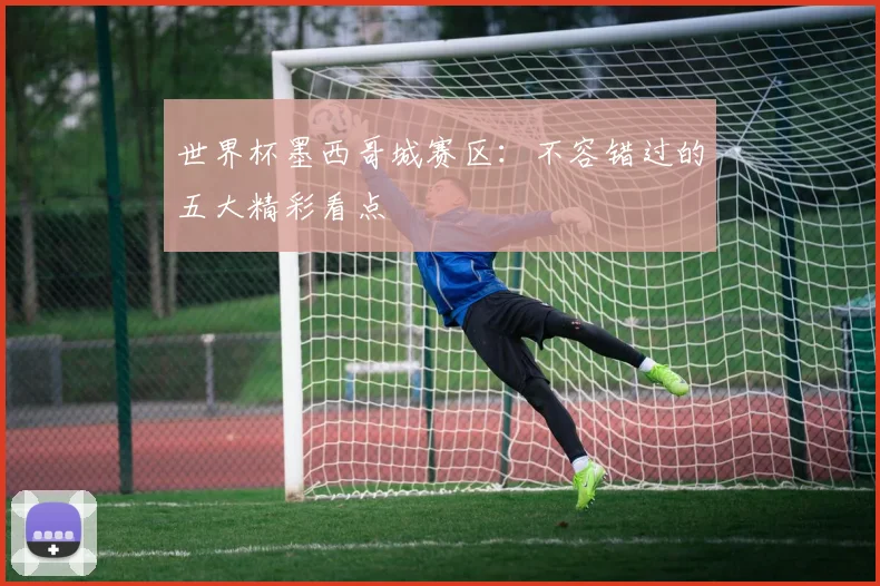 世界杯墨西哥城赛区：不容错过的五大精彩看点
