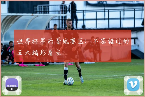 世界杯墨西哥城赛区：不容错过的五大精彩看点