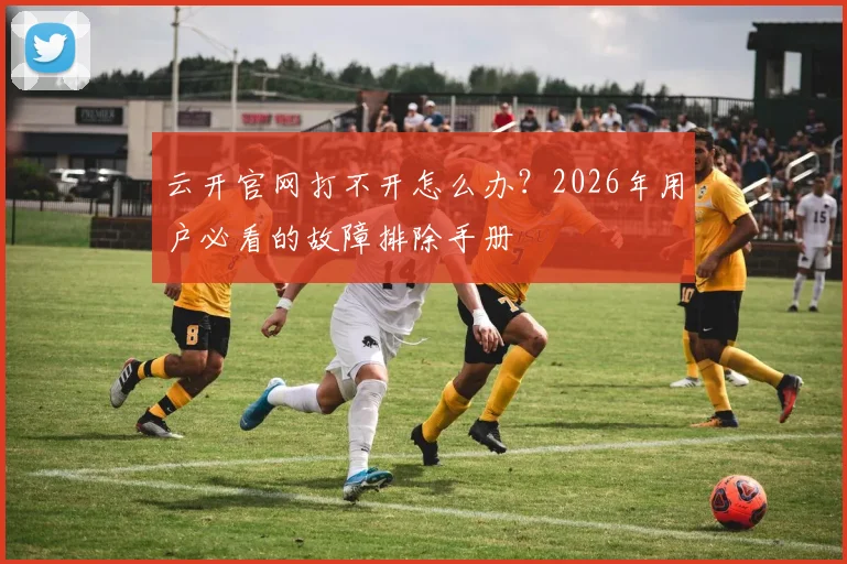 云开官网打不开怎么办？2026年用户必看的故障排除手册